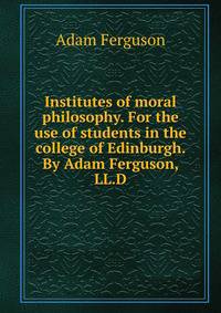 Institutes of moral philosophy. For the use of students in the college of Edinburgh. By Adam Ferguson, LL.D.