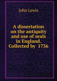 A dissertation on the antiquity and use of seals in England. Collected by 1736.
