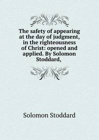The safety of appearing at the day of judgment, in the righteousness of Christ: opened and applied. By Solomon Stoddard, .