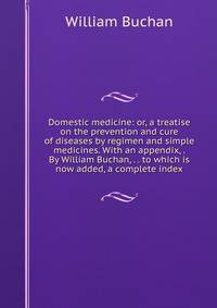 Domestic medicine: or, a treatise on the prevention and cure of diseases by regimen and simple medicines. With an appendix, . By William Buchan, . . to which is now added, a complete index.