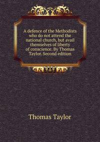 A defence of the Methodists who do not attend the national church, but avail themselves of liberty of conscience. By Thomas Taylor. Second edition.