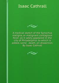 A medical sketch of the Synochus maligna, or malignant contagious fever; as it lately appeared in the city of Philadelphia: to which is added, some . death, on dissection. By Isaac Cathrall.