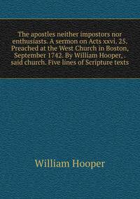 The apostles neither impostors nor enthusiasts. A sermon on Acts xxvi. 25. Preached at the West Church in Boston, September 1742. By William Hooper, . said church. Five lines of Scripture texts.