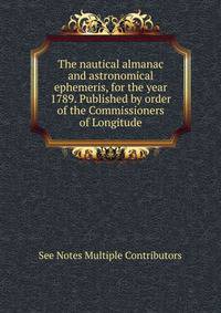 The nautical almanac and astronomical ephemeris, for the year 1789. Published by order of the Commissioners of Longitude.