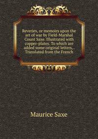 Reveries, or memoirs upon the art of war by Field-Marshal Count Saxe. Illustrated with copper-plates. To which are added some original letters, . Translated from the French.
