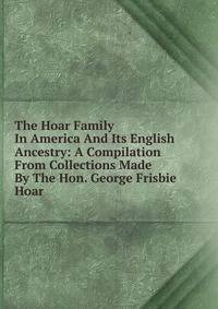 The Hoar Family In America And Its English Ancestry: A Compilation From Collections Made By The Hon. George Frisbie Hoar