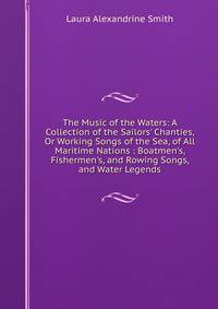 The Music of the Waters: A Collection of the Sailors' Chanties, Or Working Songs of the Sea, of All Maritime Nations : Boatmen's, Fishermen's, and Rowing Songs, and Water Legends
