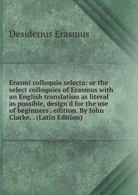 Erasmi colloquia selecta: or the select colloquies of Erasmus with an English translation as literal as possible, design'd for the use of beginners . edition. By John Clarke, . (Latin Edition)