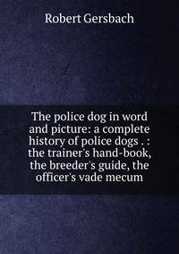 The police dog in word and picture: a complete history of police dogs . : the trainer's hand-book, the breeder's guide, the officer's vade mecum.