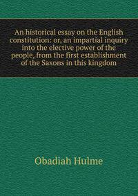 An historical essay on the English constitution: or, an impartial inquiry into the elective power of the people, from the first establishment of the Saxons in this kingdom
