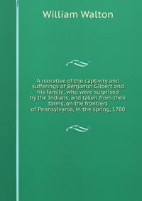 A narrative of the captivity and sufferings of Benjamin Gilbert and his family; who were surprised by the Indians, and taken from their farms, on the frontiers of Pennsylvania, in the spring, 1780.