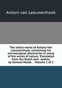 The select works of Antony Van Leeuwenhoek, containing his microscopical discoveries in many of the works of nature. Translated from the Dutch and . author, by Samuel Hoole. . Volume 1 of 2