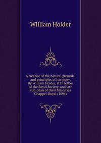 A treatise of the natural grounds, and principles of harmony. By William Holder, D.D. fellow of the Royal Society, and late sub-dean of their Majesties Chappel-Royal (1694)
