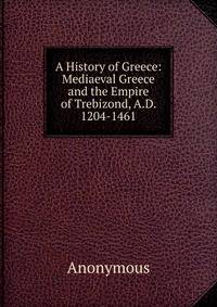 A History of Greece: Mediaeval Greece and the Empire of Trebizond, A.D. 1204-1461