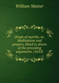 Drops of myrrhe, or, Meditations and prayers, fitted to divers of the preceding arguments. (1653)