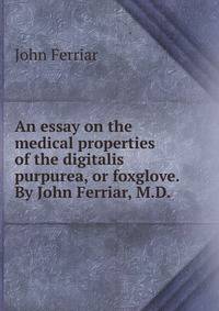 An essay on the medical properties of the digitalis purpurea, or foxglove. By John Ferriar, M.D. .