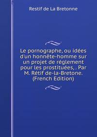 Le pornographe, ou id?es d'un honn?te-homme sur un projet de r?glement pour les prostitu?es, . Par M. R?tif de-la-Bretone. (French Edition)