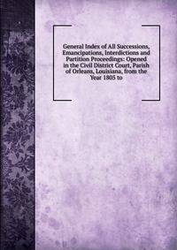 General Index of All Successions, Emancipations, Interdictions and Partition Proceedings: Opened in the Civil District Court, Parish of Orleans, Louisiana, from the Year 1805 to