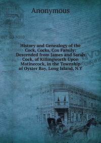 History and Genealogy of the Cock, Cocks, Cox Family: Descended from James and Sarah Cock, of Killingworth Upon Matinecock, in the Township of Oyster Bay, Long Island, N.Y.