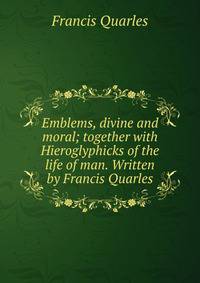 Emblems, divine and moral; together with Hieroglyphicks of the life of man. Written by Francis Quarles.