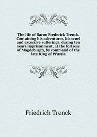The life of Baron Frederick Trenck. Containing his adventures, his cruel and excessive sufferings, during ten years imprisonment, at the fortress of Magdeburgh, by command of the late King of Prussia.