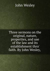 Three sermons on the original, nature, properties, and use of the law and its establishment thro' faith. By John Wesley, .