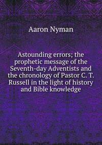 Astounding errors; the prophetic message of the Seventh-day Adventists and the chronology of Pastor C. T. Russell in the light of history and Bible knowledge
