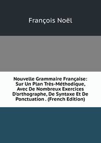 Nouvelle Grammaire Fran?aise: Sur Un Plan Tr?s-M?thodique, Avec De Nombreux Exercices D'orthographe, De Syntaxe Et De Ponctuation . (French Edition)