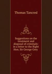 Suggestions on the treatment and disposal of criminals: in a letter to the Right Hon. Sir George Grey .