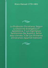La Profesion Christiana, Segun La Doctrina Evangelica Y Apostolica, Y Los Egemplos Santisimos De Nuestro Senor Jesu-christo, Y De Los Primeros Christianos (Spanish Edition)