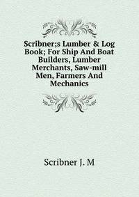 Scribner;s Lumber &amp; Log Book; For Ship And Boat Builders, Lumber Merchants, Saw-mill Men, Farmers And Mechanics