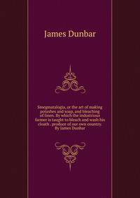 Smegmatalogia, or the art of making potashes and soap, and bleaching of linen. By which the industrious farmer is taught to bleach and wash his cloath . produce of our own country. By James Dunbar.
