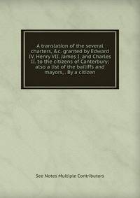 A translation of the several charters, &amp;c. granted by Edward IV. Henry VII. James I. and Charles II. to the citizens of Canterbury; also a list of the bailiffs and mayors, . By a citizen.