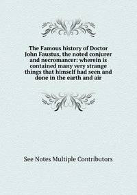 The Famous history of Doctor John Faustus, the noted conjurer and necromancer: wherein is contained many very strange things that himself had seen and done in the earth and air