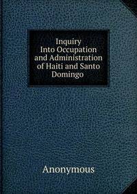 Inquiry Into Occupation and Administration of Haiti and Santo Domingo .