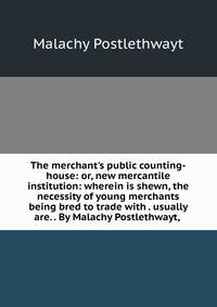 The merchant's public counting-house: or, new mercantile institution: wherein is shewn, the necessity of young merchants being bred to trade with . usually are. . By Malachy Postlethwayt, .