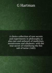 A choice collection of rare secrets and experiments in philosophy as also rare and unheard-of medicines, menstruums and alkahests: with the true secret of volatilizing the fixt salt of tartar (1682)