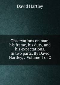 Observations on man, his frame, his duty, and his expectations. In two parts. By David Hartley, . Volume 1 of 2
