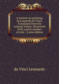 A treatise on painting, by Leonardo da Vinci. Translated from the original Italian. Illustrated with a great number of cuts. . A new edition.
