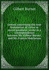 Letters concerning the true foundation of virtue or moral goodness, wrote in a correspondence between Mr. Gilbert Burnet, and Mr. Francis Hutcheson.