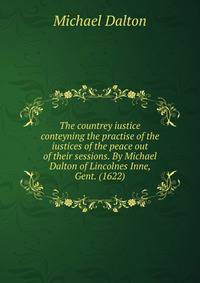 The countrey iustice conteyning the practise of the iustices of the peace out of their sessions. By Michael Dalton of Lincolnes Inne, Gent. (1622)