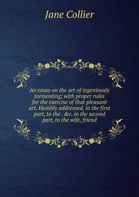An essay on the art of ingeniously tormenting; with proper rules for the exercise of that pleasant art. Humbly addressed, in the first part, to the . &amp;c. in the second part, to the wife, friend