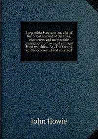 Biographia Scoticana: or, a brief historical account of the lives, characters, and memorable transactions of the most eminent Scots worthies, . As . The second edition, corrected and enlarged.