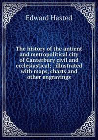 The history of the antient and metropolitical city of Canterbury civil and ecclesiastical; . illustrated with maps, charts and other engravings