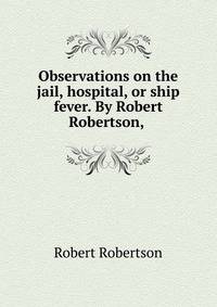 Observations on the jail, hospital, or ship fever. By Robert Robertson, .