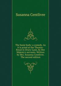 The busie body: a comedy. As it is acted at the Theatre-Royal in Drury-Lane, by Her Majesty's servants. Written by Mrs. Susanna Centlivre. The second edition.