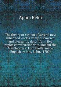 The theory or system of several new inhabited worlds lately discovered and pleasantly describ'd in five nights conversation with Madam the Marchioness . Fontanelle; made English by Mrs. Behn. (1700)