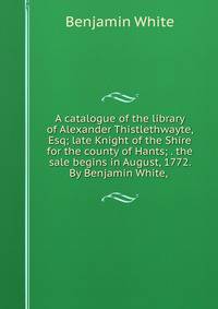 A catalogue of the library of Alexander Thistlethwayte, Esq; late Knight of the Shire for the county of Hants; . the sale begins in August, 1772. By Benjamin White, .