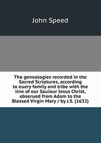 The genealogies recorded in the Sacred Scriptures, according to euery family and tribe with the line of our Sauiour Iesus Christ, obserued from Adam to the Blessed Virgin Mary / by J.S. (1632)