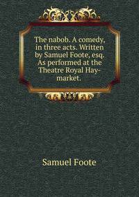 The nabob. A comedy, in three acts. Written by Samuel Foote, esq. As performed at the Theatre Royal Hay-market. .